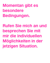 Momentan gibt es besondere Bedingungen.

Rufen Sie mich an und besprechen Sie mit mir die individuellen Möglichkeiten in der jetzigen Situation.